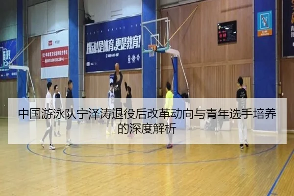 中国游泳队宁泽涛退役后改革动向与青年选手培养的深度解析